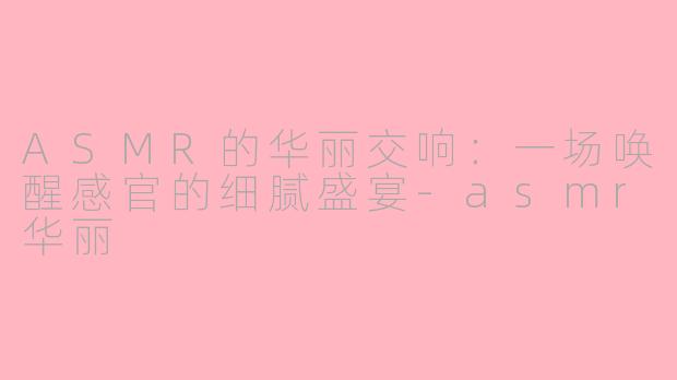 ASMR的华丽交响：一场唤醒感官的细腻盛宴-asmr华丽