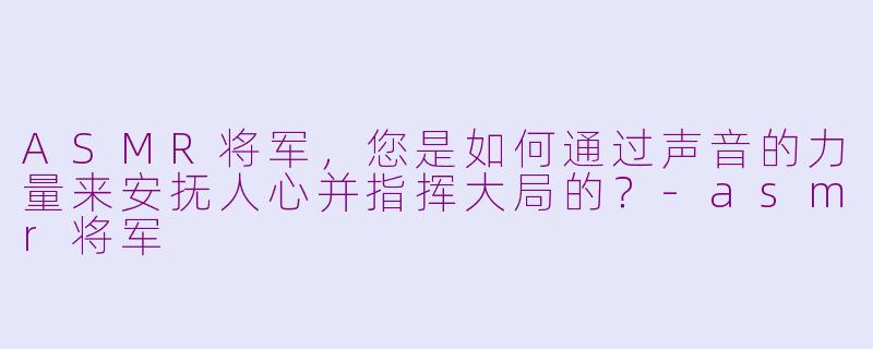 ASMR将军，您是如何通过声音的力量来安抚人心并指挥大局的？-asmr将军