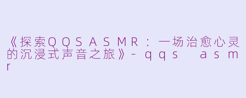 《探索QQSASMR：一场治愈心灵的沉浸式声音之旅》-qqs asmr
