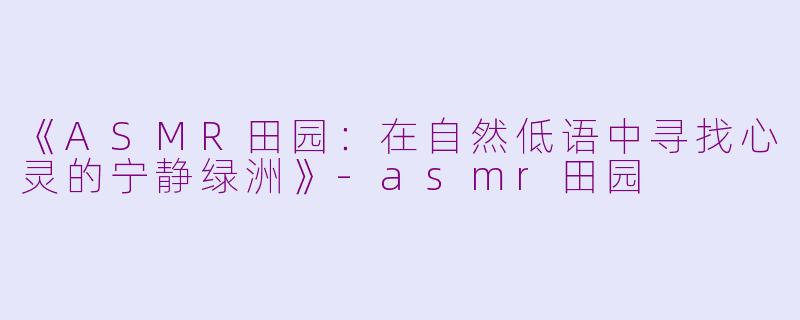 《ASMR田园：在自然低语中寻找心灵的宁静绿洲》-asmr田园