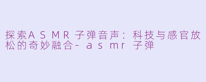 探索ASMR子弹音声：科技与感官放松的奇妙融合-asmr子弹