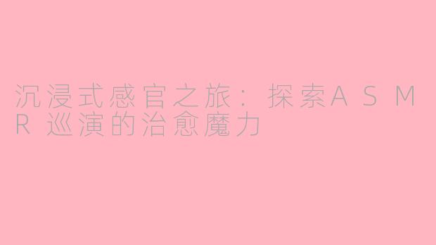 沉浸式感官之旅：探索ASMR巡演的治愈魔力