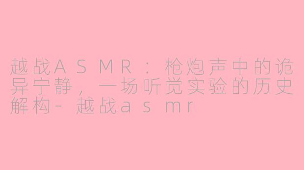 越战ASMR：枪炮声中的诡异宁静，一场听觉实验的历史解构-越战asmr