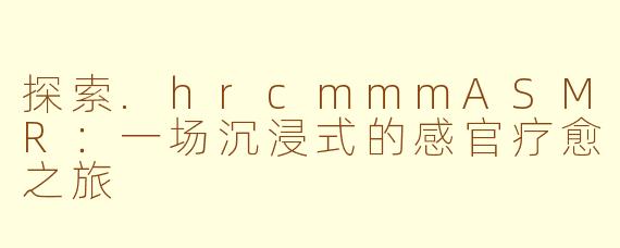 探索.hrcmmmASMR：一场沉浸式的感官疗愈之旅