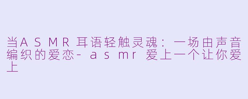 当ASMR耳语轻触灵魂：一场由声音编织的爱恋-asmr爱上一个让你爱上