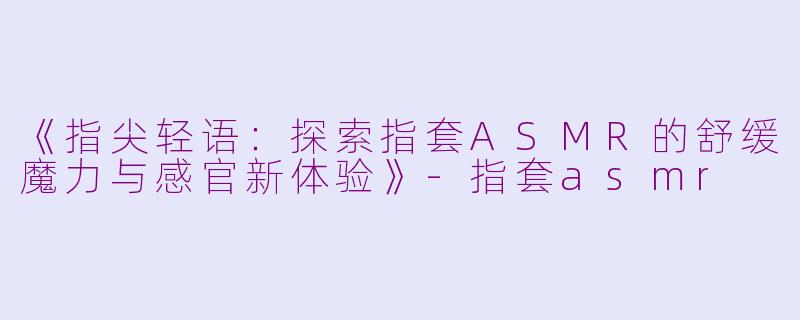 《指尖轻语：探索指套ASMR的舒缓魔力与感官新体验》-指套asmr