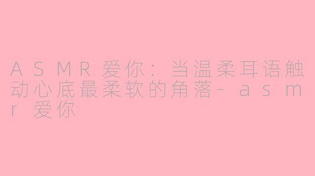 ASMR爱你：当温柔耳语触动心底最柔软的角落-asmr爱你