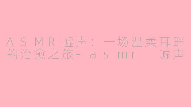 ASMR嘘声:一场温柔耳畔的治愈之旅