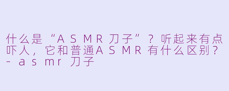什么是“ASMR刀子”？听起来有点吓人，它和普通ASMR有什么区别？-asmr刀子