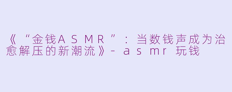 《“金钱ASMR”：当数钱声成为治愈解压的新潮流》-asmr玩钱