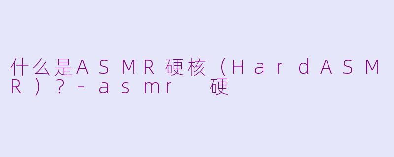 什么是ASMR硬核（HardASMR）？-asmr 硬