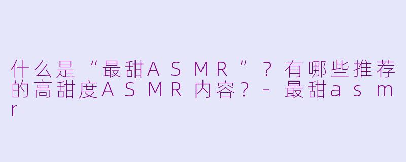 什么是“最甜ASMR”？有哪些推荐的高甜度ASMR内容？-最甜asmr