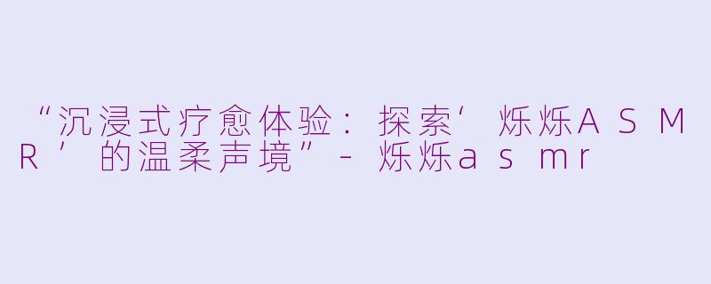 “沉浸式疗愈体验：探索‘烁烁ASMR’的温柔声境”-烁烁asmr