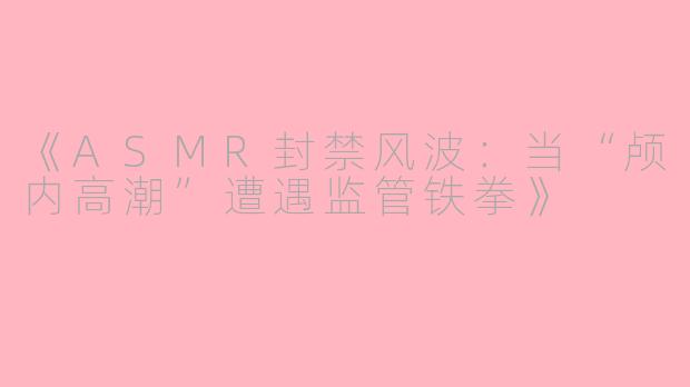 《ASMR封禁风波：当“颅内高潮”遭遇监管铁拳》