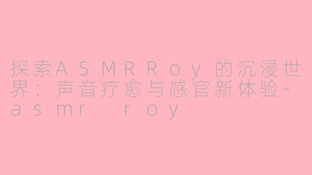 探索ASMRRoy的沉浸世界：声音疗愈与感官新体验-asmr roy