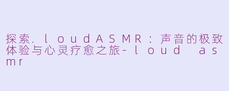 探索.loudASMR：声音的极致体验与心灵疗愈之旅-loud asmr
