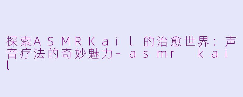 探索ASMRKail的治愈世界：声音疗法的奇妙魅力-asmr kail