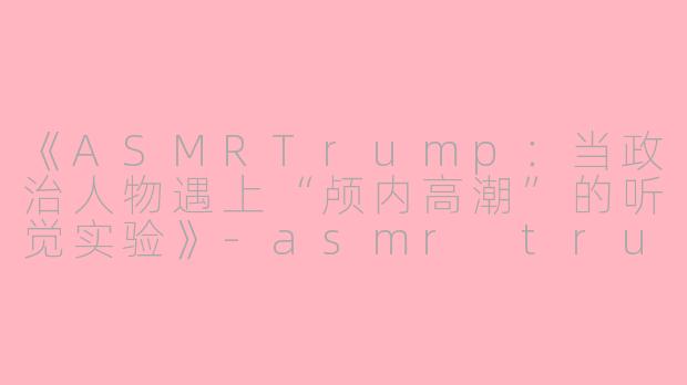 《ASMRTrump：当政治人物遇上“颅内高潮”的听觉实验》-asmr trump
