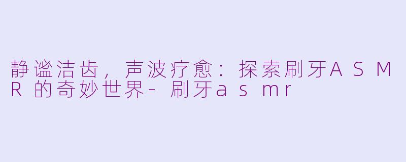 静谧洁齿,声波疗愈:探索刷牙ASMR的奇妙世界-刷牙asmr