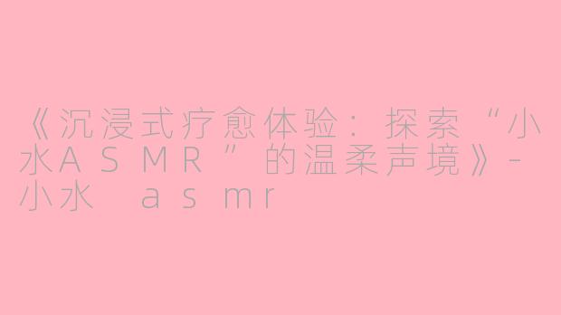 《沉浸式疗愈体验：探索“小水ASMR”的温柔声境》-小水 asmr