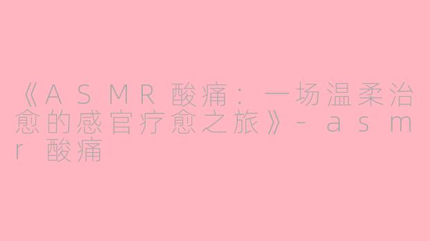 《ASMR酸痛：一场温柔治愈的感官疗愈之旅》-asmr酸痛