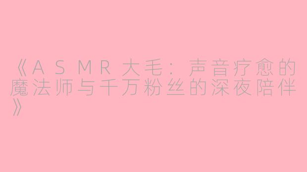 《ASMR大毛：声音疗愈的魔法师与千万粉丝的深夜陪伴》
