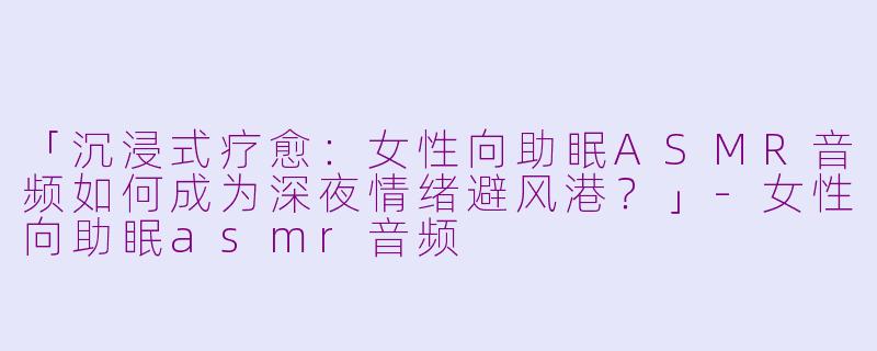 「沉浸式疗愈：女性向助眠ASMR音频如何成为深夜情绪避风港？」-女性向助眠asmr音频