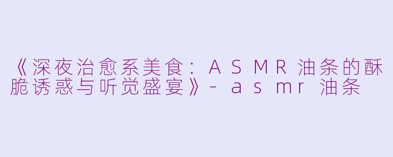 《深夜治愈系美食：ASMR油条的酥脆诱惑与听觉盛宴》-asmr油条
