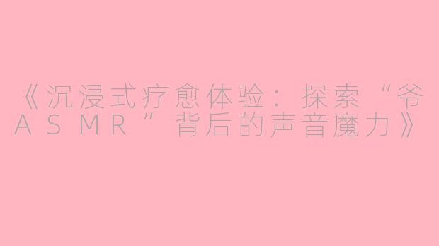 《沉浸式疗愈体验：探索“爷ASMR”背后的声音魔力》