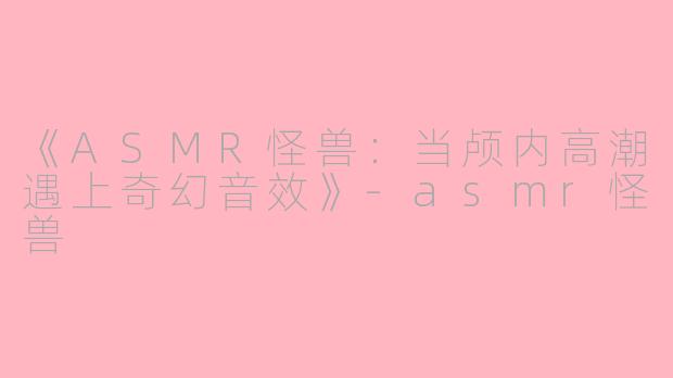 《ASMR怪兽：当颅内高潮遇上奇幻音效》-asmr怪兽