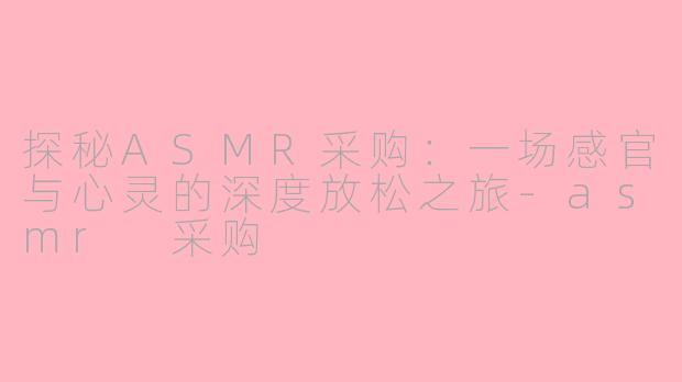 探秘ASMR采购：一场感官与心灵的深度放松之旅-asmr 采购