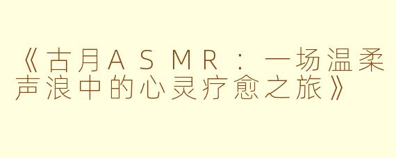 《古月ASMR：一场温柔声浪中的心灵疗愈之旅》