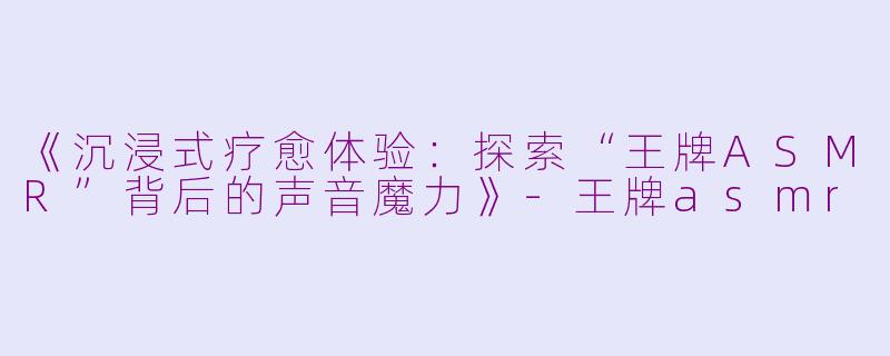 《沉浸式疗愈体验：探索“王牌ASMR”背后的声音魔力》-王牌asmr