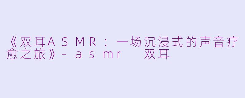 《双耳ASMR：一场沉浸式的声音疗愈之旅》-asmr 双耳