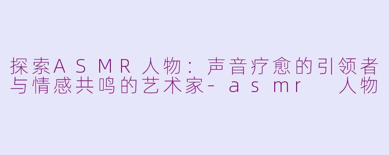 探索ASMR人物：声音疗愈的引领者与情感共鸣的艺术家-asmr 人物