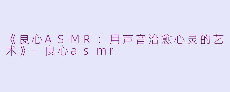 《良心ASMR：用声音治愈心灵的艺术》-良心asmr