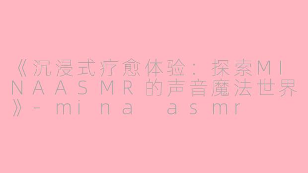 《沉浸式疗愈体验：探索MINAASMR的声音魔法世界》-mina asmr