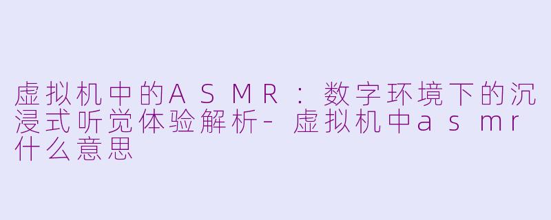 虚拟机中的ASMR：数字环境下的沉浸式听觉体验解析-虚拟机中asmr什么意思