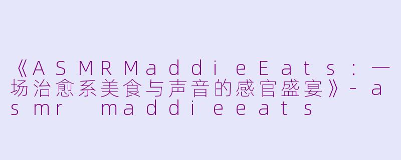 《ASMRMaddieEats：一场治愈系美食与声音的感官盛宴》-asmr maddieeats