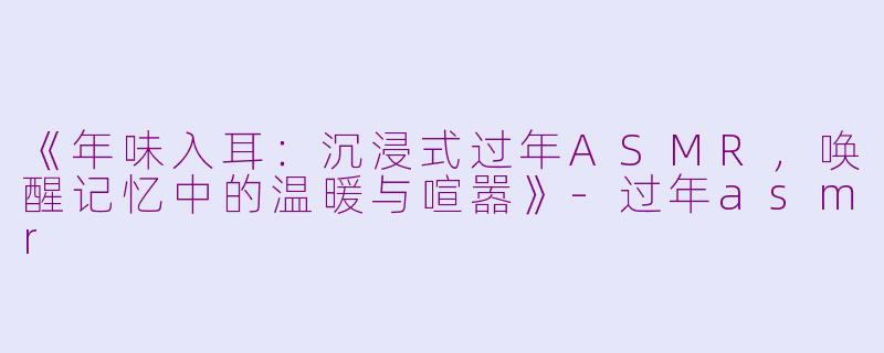 《年味入耳：沉浸式过年ASMR，唤醒记忆中的温暖与喧嚣》