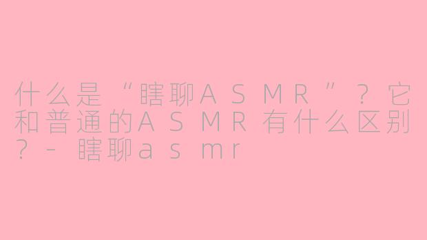 什么是“瞎聊ASMR”？它和普通的ASMR有什么区别？-瞎聊asmr