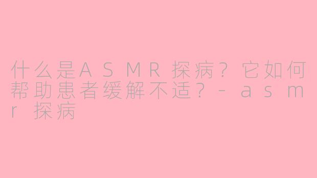 什么是ASMR探病？它如何帮助患者缓解不适？-asmr探病