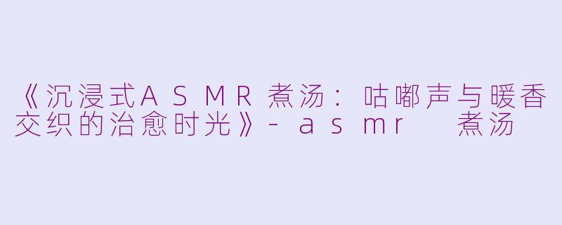 《沉浸式ASMR煮汤：咕嘟声与暖香交织的治愈时光》-asmr 煮汤