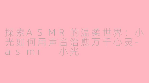探索ASMR的温柔世界：小光如何用声音治愈万千心灵-asmr 小光