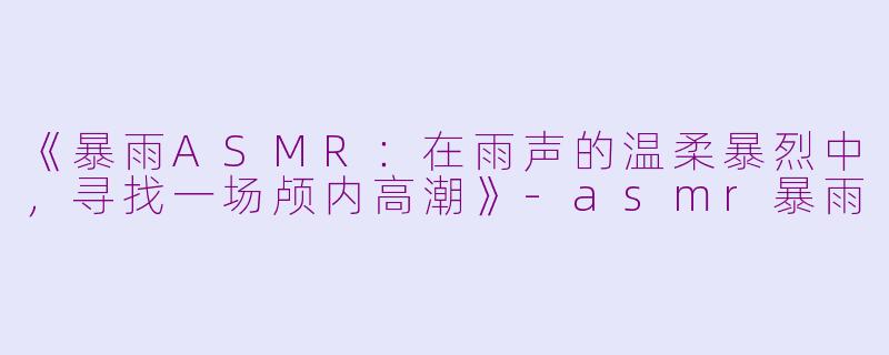 《暴雨ASMR：在雨声的温柔暴烈中，寻找一场颅内高潮》