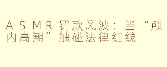 ASMR罚款风波：当“颅内高潮”触碰法律红线