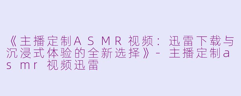 《主播定制ASMR视频：迅雷下载与沉浸式体验的全新选择》-主播定制asmr视频迅雷