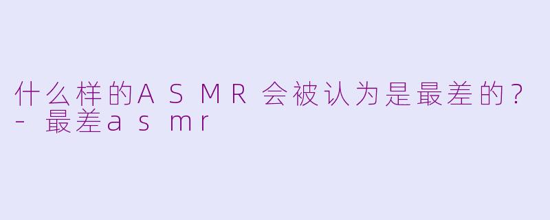 什么样的ASMR会被认为是最差的？-最差asmr