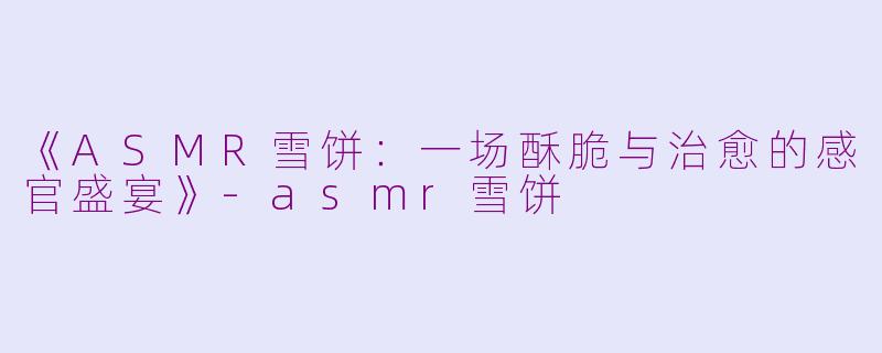 《ASMR雪饼：一场酥脆与治愈的感官盛宴》-asmr雪饼