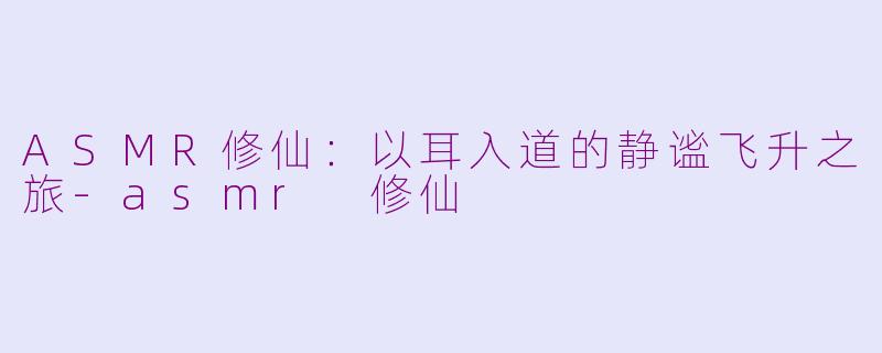 ASMR修仙：以耳入道的静谧飞升之旅-asmr 修仙